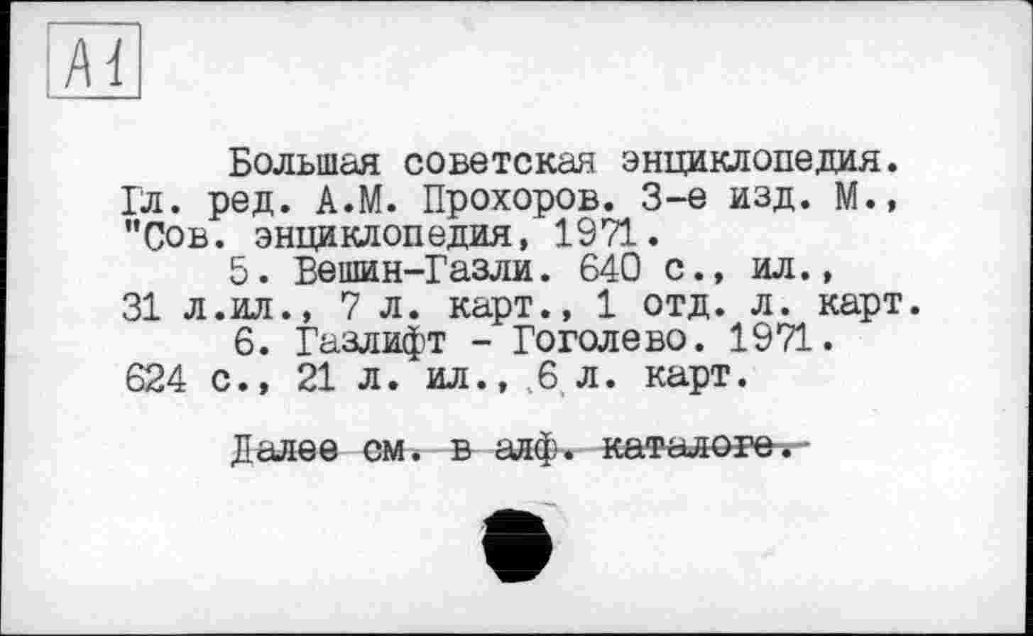 ﻿Большая советская энциклопедия. Гл. ред. А.М. Прохоров. 3-є изд. М., ”Сов. энциклопедия, 1971.
5.	Вешин-Газли. 640 с., ил.,
31 л.ил., 7 л. карт., 1 отд. л. карт.
6.	Газлифт - Гоголево. 1971. 624 с., 21 л. ил., 6 л. карт.
Далее см. в анф. каталоге.